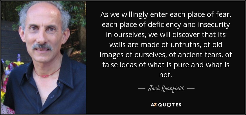 As we willingly enter each place of fear, each place of deficiency and insecurity in ourselves, we will discover that its walls are made of untruths, of old images of ourselves, of ancient fears, of false ideas of what is pure and what is not. - Jack Kornfield