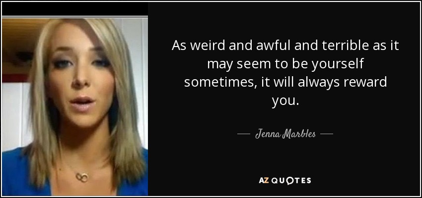 As weird and awful and terrible as it may seem to be yourself sometimes, it will always reward you. - Jenna Marbles