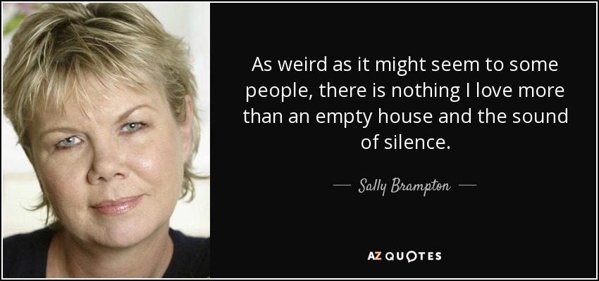 As weird as it might seem to some people, there is nothing I love more than an empty house and the sound of silence. - Sally Brampton