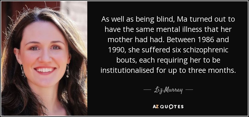 As well as being blind, Ma turned out to have the same mental illness that her mother had had. Between 1986 and 1990, she suffered six schizophrenic bouts, each requiring her to be institutionalised for up to three months. - Liz Murray