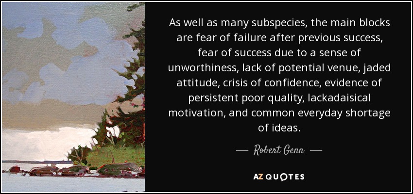 As well as many subspecies, the main blocks are fear of failure after previous success, fear of success due to a sense of unworthiness, lack of potential venue, jaded attitude, crisis of confidence, evidence of persistent poor quality, lackadaisical motivation, and common everyday shortage of ideas. - Robert Genn
