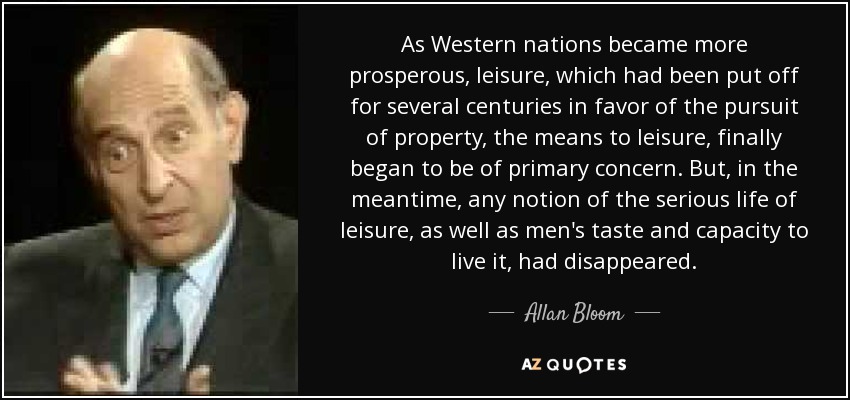 As Western nations became more prosperous, leisure, which had been put off for several centuries in favor of the pursuit of property, the means to leisure, finally began to be of primary concern. But, in the meantime, any notion of the serious life of leisure, as well as men's taste and capacity to live it, had disappeared. - Allan Bloom