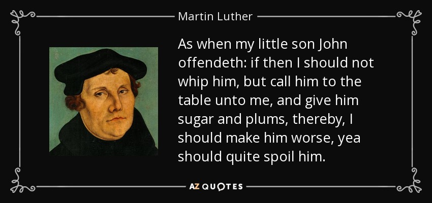 As when my little son John offendeth: if then I should not whip him, but call him to the table unto me, and give him sugar and plums, thereby, I should make him worse, yea should quite spoil him. - Martin Luther