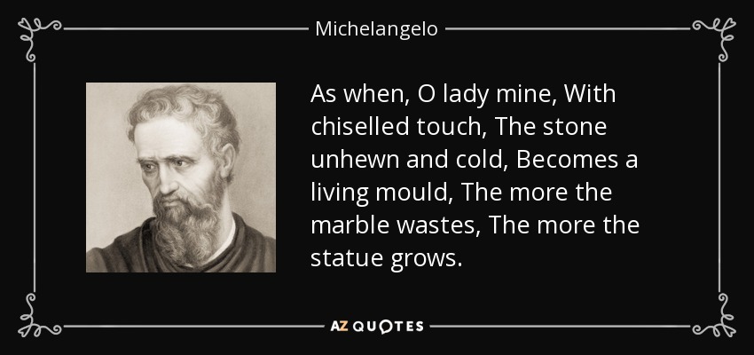 As when, O lady mine, With chiselled touch, The stone unhewn and cold, Becomes a living mould, The more the marble wastes, The more the statue grows. - Michelangelo