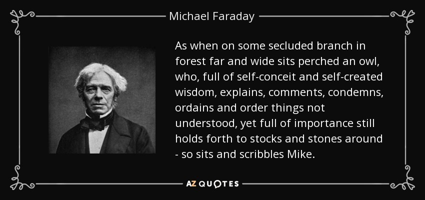 As when on some secluded branch in forest far and wide sits perched an owl, who, full of self-conceit and self-created wisdom, explains, comments, condemns, ordains and order things not understood, yet full of importance still holds forth to stocks and stones around - so sits and scribbles Mike. - Michael Faraday