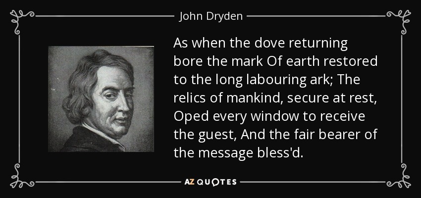 As when the dove returning bore the mark Of earth restored to the long labouring ark; The relics of mankind, secure at rest, Oped every window to receive the guest, And the fair bearer of the message bless'd. - John Dryden