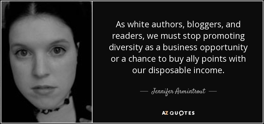 As white authors, bloggers, and readers, we must stop promoting diversity as a business opportunity or a chance to buy ally points with our disposable income. - Jennifer Armintrout
