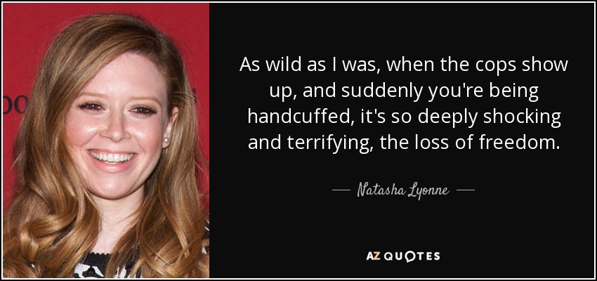 As wild as I was, when the cops show up, and suddenly you're being handcuffed, it's so deeply shocking and terrifying, the loss of freedom. - Natasha Lyonne