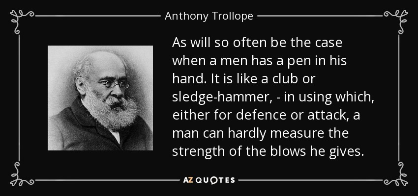 As will so often be the case when a men has a pen in his hand. It is like a club or sledge-hammer, - in using which, either for defence or attack, a man can hardly measure the strength of the blows he gives. - Anthony Trollope