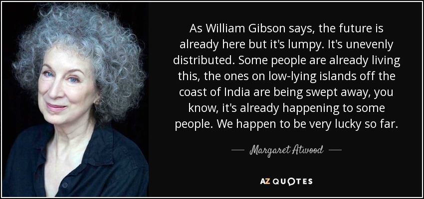 As William Gibson says, the future is already here but it's lumpy. It's unevenly distributed. Some people are already living this, the ones on low-lying islands off the coast of India are being swept away, you know, it's already happening to some people. We happen to be very lucky so far. - Margaret Atwood