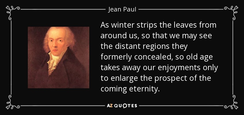 As winter strips the leaves from around us, so that we may see the distant regions they formerly concealed, so old age takes away our enjoyments only to enlarge the prospect of the coming eternity. - Jean Paul