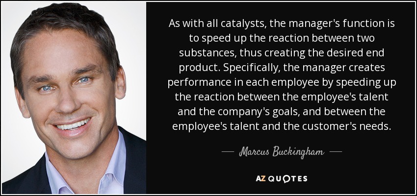 As with all catalysts, the manager's function is to speed up the reaction between two substances, thus creating the desired end product. Specifically, the manager creates performance in each employee by speeding up the reaction between the employee's talent and the company's goals, and between the employee's talent and the customer's needs. - Marcus Buckingham