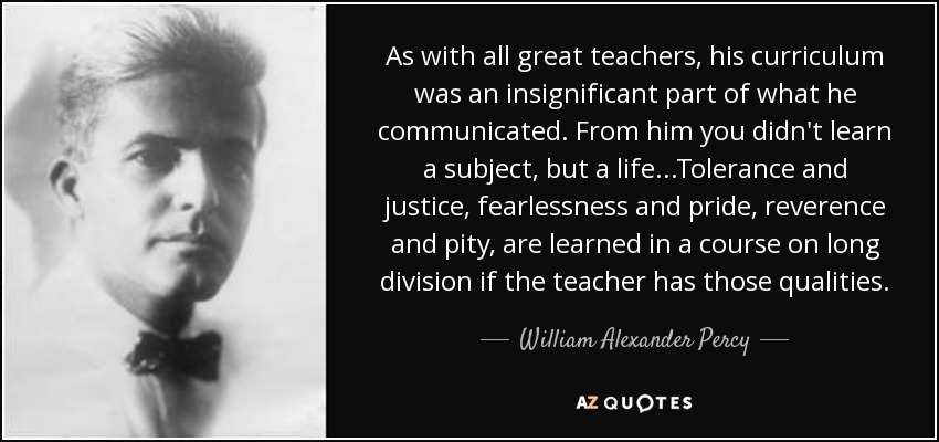 As with all great teachers, his curriculum was an insignificant part of what he communicated. From him you didn't learn a subject, but a life...Tolerance and justice, fearlessness and pride, reverence and pity, are learned in a course on long division if the teacher has those qualities. - William Alexander Percy