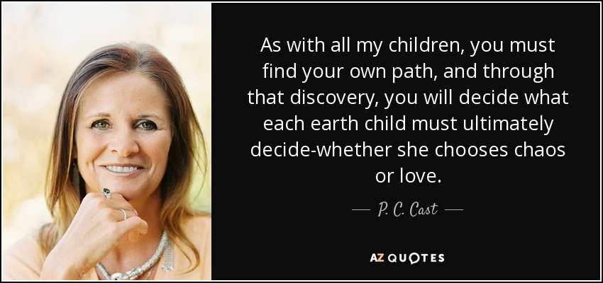 As with all my children, you must find your own path, and through that discovery, you will decide what each earth child must ultimately decide-whether she chooses chaos or love. - P. C. Cast