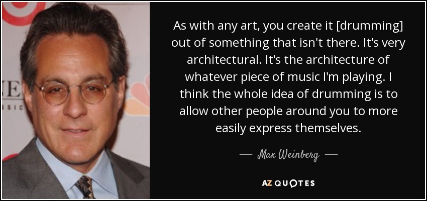 As with any art, you create it [drumming] out of something that isn't there. It's very architectural. It's the architecture of whatever piece of music I'm playing. I think the whole idea of drumming is to allow other people around you to more easily express themselves. - Max Weinberg