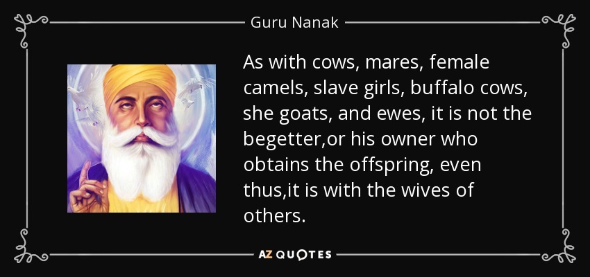 As with cows, mares, female camels, slave girls, buffalo cows, she goats, and ewes, it is not the begetter ,or his owner who obtains the offspring, even thus ,it is with the wives of others. - Guru Nanak
