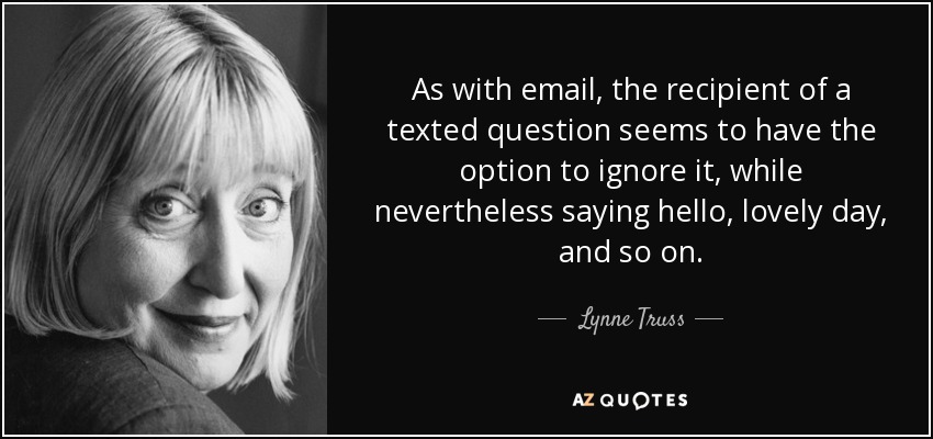 As with email, the recipient of a texted question seems to have the option to ignore it, while nevertheless saying hello, lovely day, and so on. - Lynne Truss