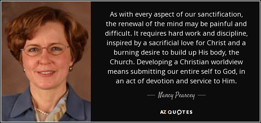 As with every aspect of our sanctification, the renewal of the mind may be painful and difficult. It requires hard work and discipline, inspired by a sacrificial love for Christ and a burning desire to build up His body, the Church. Developing a Christian worldview means submitting our entire self to God, in an act of devotion and service to Him. - Nancy Pearcey