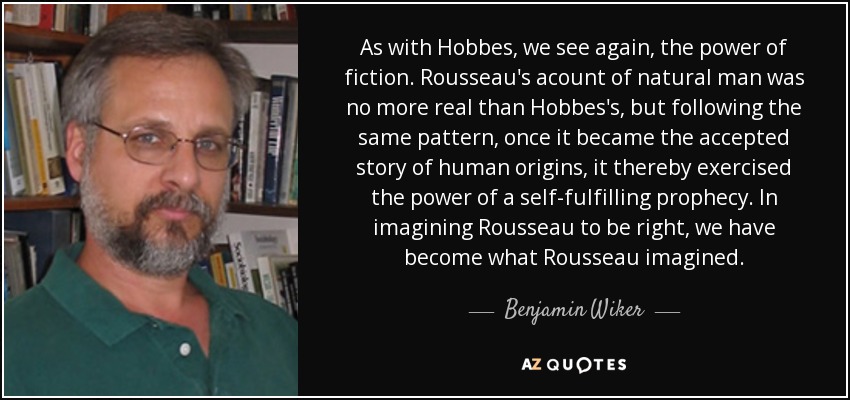 As with Hobbes, we see again, the power of fiction. Rousseau's acount of natural man was no more real than Hobbes's, but following the same pattern, once it became the accepted story of human origins, it thereby exercised the power of a self-fulfilling prophecy. In imagining Rousseau to be right, we have become what Rousseau imagined. - Benjamin Wiker