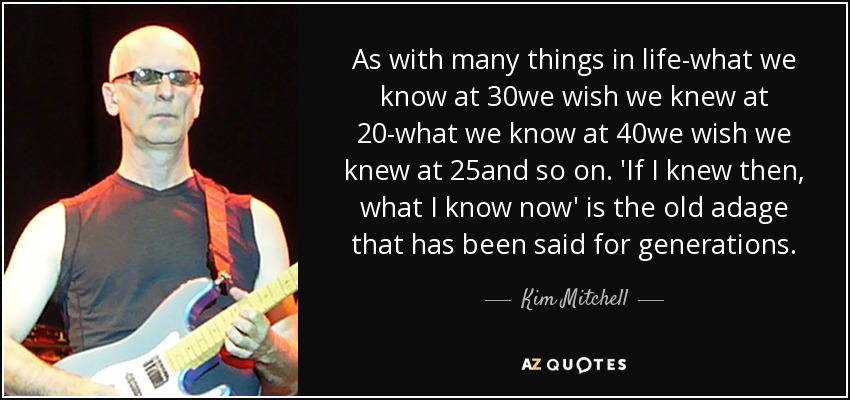 As with many things in life-what we know at 30we wish we knew at 20-what we know at 40we wish we knew at 25and so on. 'If I knew then, what I know now' is the old adage that has been said for generations. - Kim Mitchell