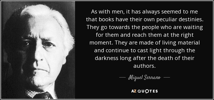 As with men, it has always seemed to me that books have their own peculiar destinies. They go towards the people who are waiting for them and reach them at the right moment. They are made of living material and continue to cast light through the darkness long after the death of their authors. - Miguel Serrano