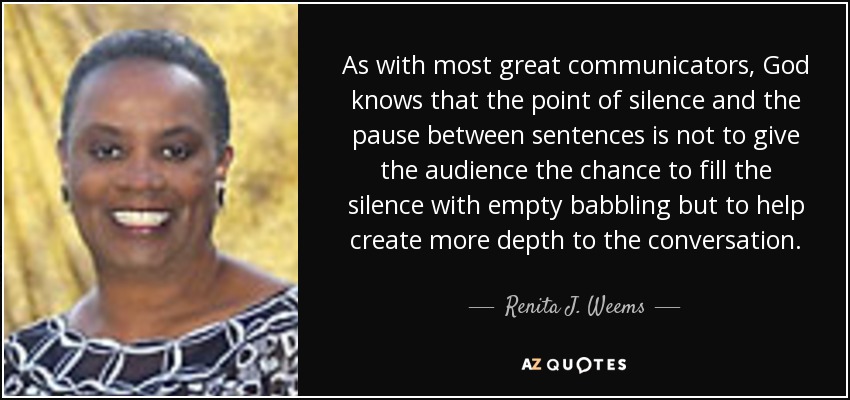 As with most great communicators, God knows that the point of silence and the pause between sentences is not to give the audience the chance to fill the silence with empty babbling but to help create more depth to the conversation. - Renita J. Weems
