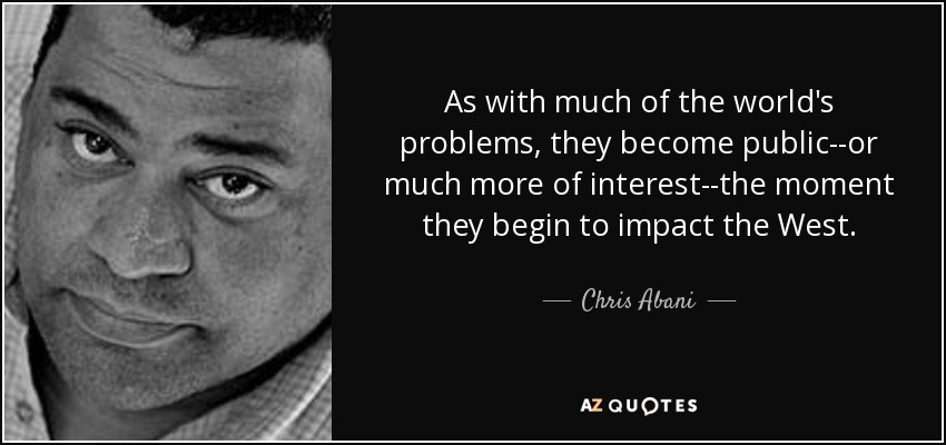 As with much of the world's problems, they become public--or much more of interest--the moment they begin to impact the West. - Chris Abani