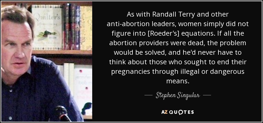 As with Randall Terry and other anti-abortion leaders, women simply did not figure into [Roeder's] equations. If all the abortion providers were dead, the problem would be solved, and he'd never have to think about those who sought to end their pregnancies through illegal or dangerous means. - Stephen Singular