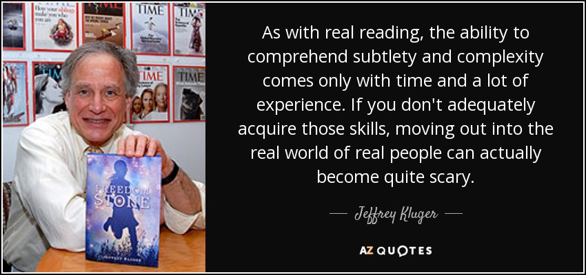 As with real reading, the ability to comprehend subtlety and complexity comes only with time and a lot of experience. If you don't adequately acquire those skills, moving out into the real world of real people can actually become quite scary. - Jeffrey Kluger