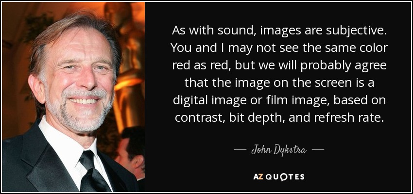 As with sound, images are subjective. You and I may not see the same color red as red, but we will probably agree that the image on the screen is a digital image or film image, based on contrast, bit depth, and refresh rate. - John Dykstra