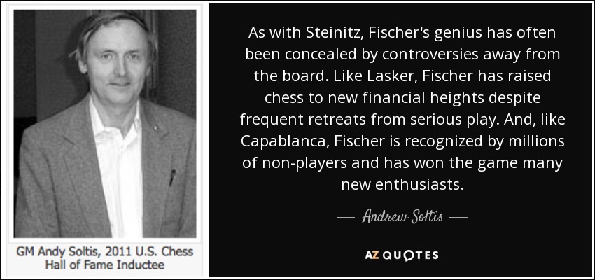 As with Steinitz, Fischer's genius has often been concealed by controversies away from the board. Like Lasker, Fischer has raised chess to new financial heights despite frequent retreats from serious play. And, like Capablanca, Fischer is recognized by millions of non-players and has won the game many new enthusiasts. - Andrew Soltis