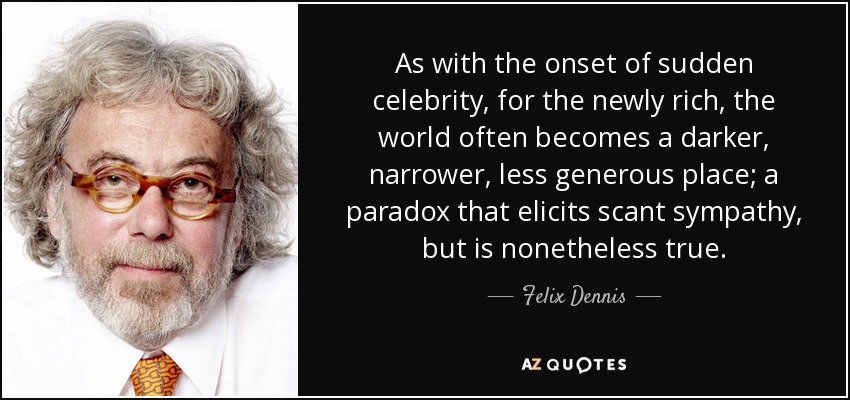 As with the onset of sudden celebrity, for the newly rich, the world often becomes a darker, narrower, less generous place; a paradox that elicits scant sympathy, but is nonetheless true. - Felix Dennis