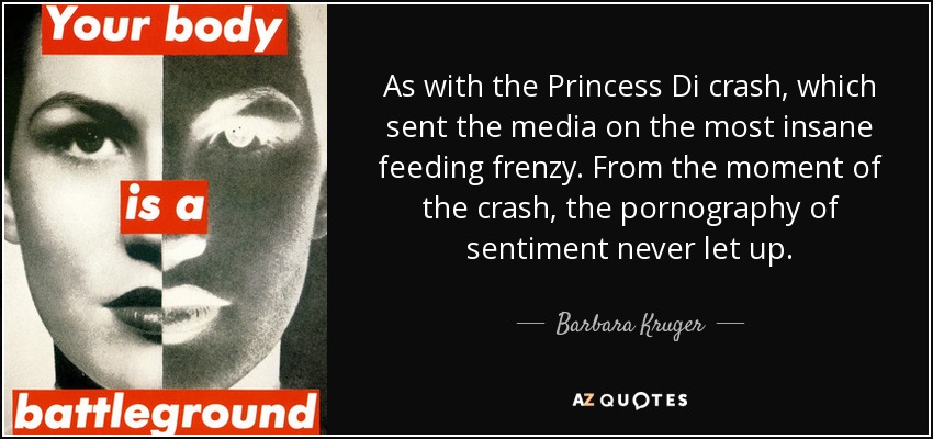 As with the Princess Di crash, which sent the media on the most insane feeding frenzy. From the moment of the crash, the pornography of sentiment never let up. - Barbara Kruger