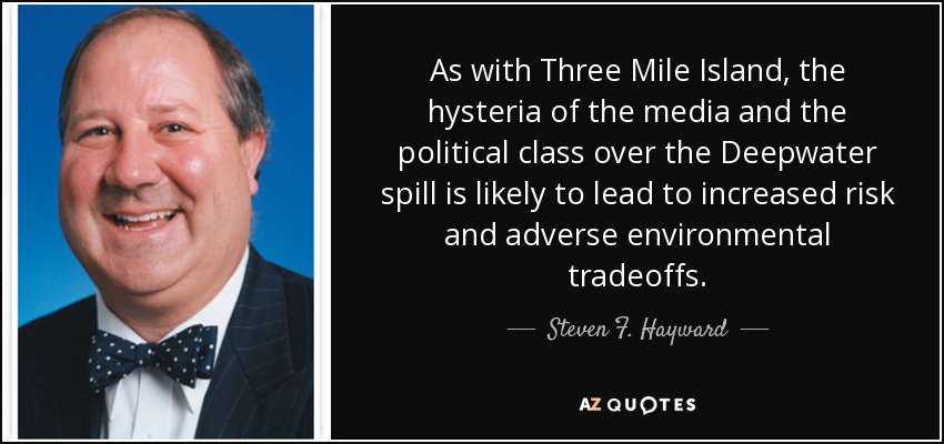 As with Three Mile Island, the hysteria of the media and the political class over the Deepwater spill is likely to lead to increased risk and adverse environmental tradeoffs. - Steven F. Hayward