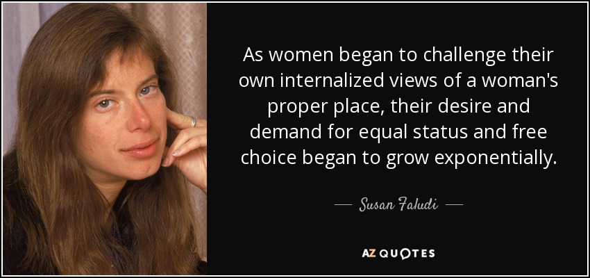 As women began to challenge their own internalized views of a woman's proper place, their desire and demand for equal status and free choice began to grow exponentially. - Susan Faludi