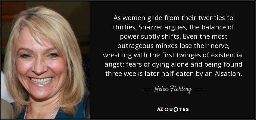 As women glide from their twenties to thirties, Shazzer argues, the balance of power subtly shifts. Even the most outrageous minxes lose their nerve, wrestling with the first twinges of existential angst: fears of dying alone and being found three weeks later half-eaten by an Alsatian. - Helen Fielding