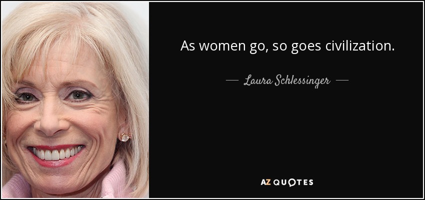 As women go, so goes civilization. - Laura Schlessinger