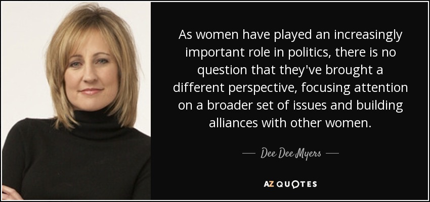 As women have played an increasingly important role in politics, there is no question that they've brought a different perspective, focusing attention on a broader set of issues and building alliances with other women. - Dee Dee Myers