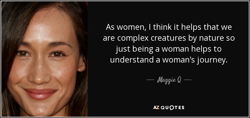 As women, I think it helps that we are complex creatures by nature so just being a woman helps to understand a woman's journey. - Maggie Q