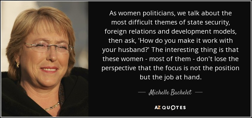 As women politicians, we talk about the most difficult themes of state security, foreign relations and development models, then ask, 'How do you make it work with your husband?' The interesting thing is that these women - most of them - don't lose the perspective that the focus is not the position but the job at hand. - Michelle Bachelet