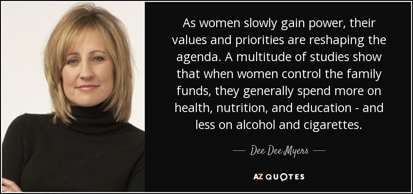 As women slowly gain power, their values and priorities are reshaping the agenda. A multitude of studies show that when women control the family funds, they generally spend more on health, nutrition, and education - and less on alcohol and cigarettes. - Dee Dee Myers