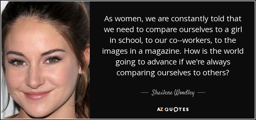 As women, we are constantly told that we need to compare ourselves to a girl in school, to our co-­workers, to the images in a magazine. How is the world going to advance if we're always comparing ourselves to others? - Shailene Woodley