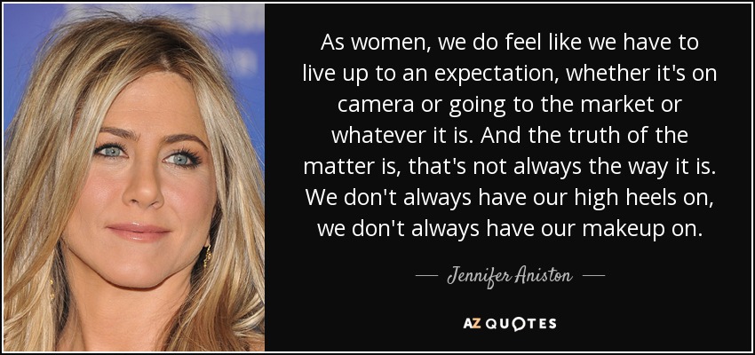 As women, we do feel like we have to live up to an expectation, whether it's on camera or going to the market or whatever it is. And the truth of the matter is, that's not always the way it is. We don't always have our high heels on, we don't always have our makeup on. - Jennifer Aniston