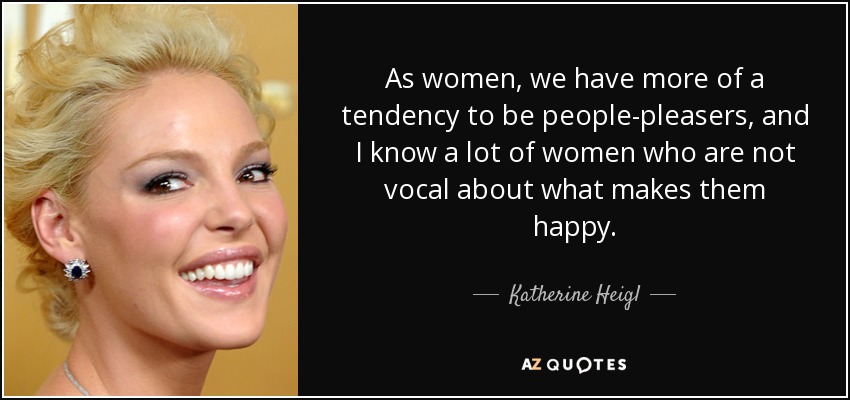 As women, we have more of a tendency to be people-pleasers, and I know a lot of women who are not vocal about what makes them happy. - Katherine Heigl