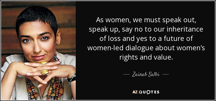 As women, we must speak out, speak up, say no to our inheritance of loss and yes to a future of women-led dialogue about women's rights and value. - Zainab Salbi