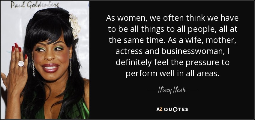 As women, we often think we have to be all things to all people, all at the same time. As a wife, mother, actress and businesswoman, I definitely feel the pressure to perform well in all areas. - Niecy Nash