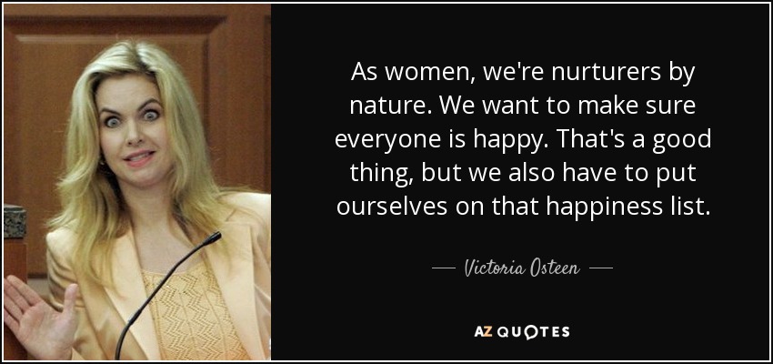 As women, we're nurturers by nature. We want to make sure everyone is happy. That's a good thing, but we also have to put ourselves on that happiness list. - Victoria Osteen