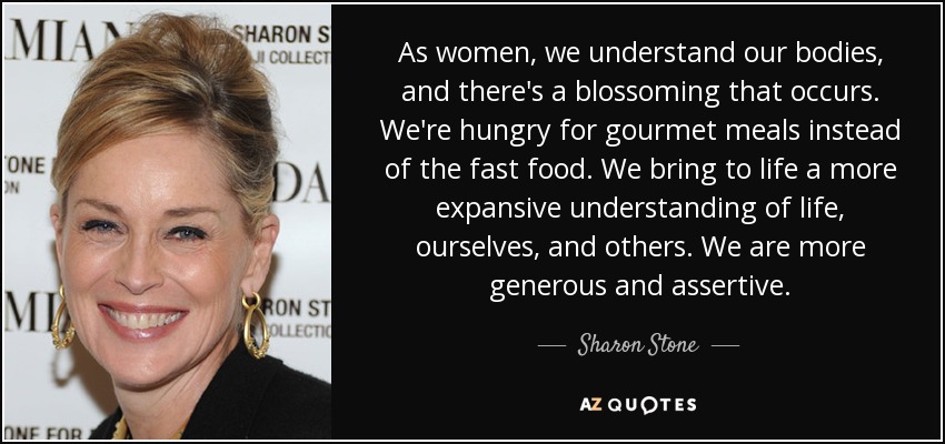 As women, we understand our bodies, and there's a blossoming that occurs. We're hungry for gourmet meals instead of the fast food. We bring to life a more expansive understanding of life, ourselves, and others. We are more generous and assertive. - Sharon Stone
