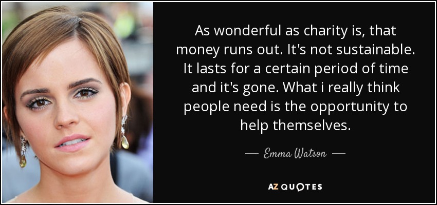 As wonderful as charity is, that money runs out. It's not sustainable. It lasts for a certain period of time and it's gone. What i really think people need is the opportunity to help themselves. - Emma Watson
