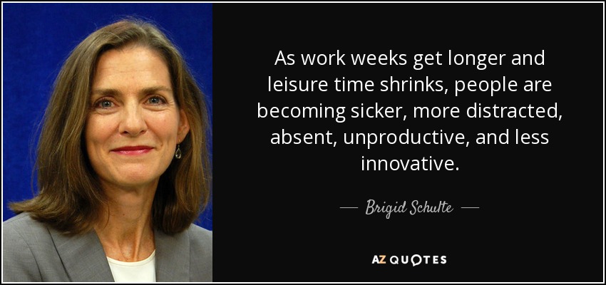 As work weeks get longer and leisure time shrinks, people are becoming sicker, more distracted, absent, unproductive, and less innovative. - Brigid Schulte